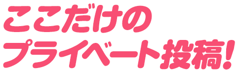 ここだけのプライベート投稿！