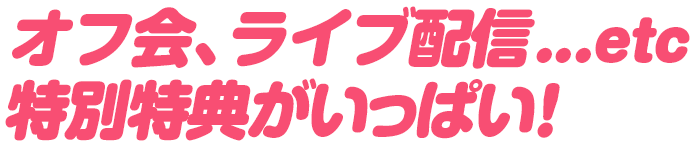 オフ会、ライブ配信...etc 特別特典がいっぱい!